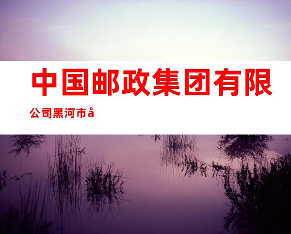 中国邮政集团有限公司黑河市张地营子支局
