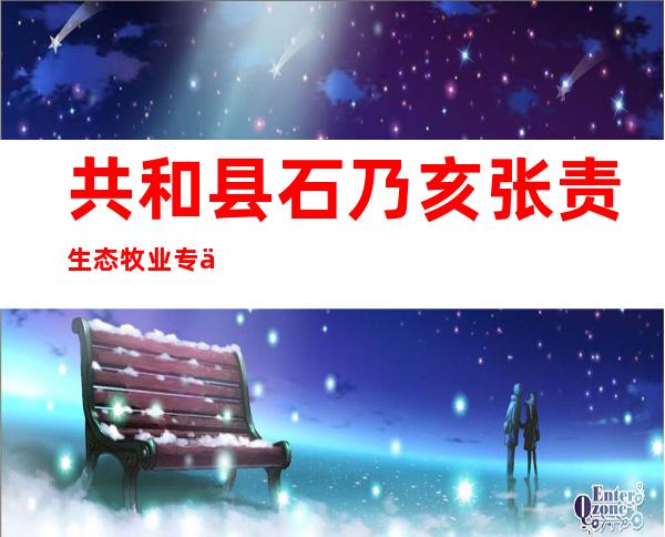 共和县石乃亥张责生态牧业专业合作社