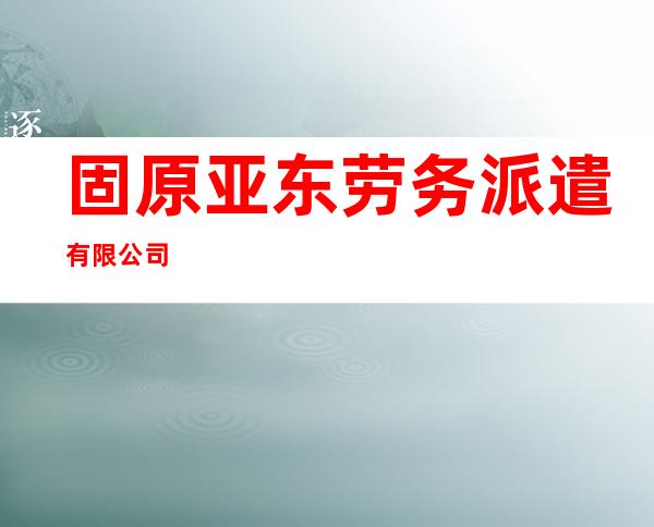 固原亚东劳务派遣有限公司