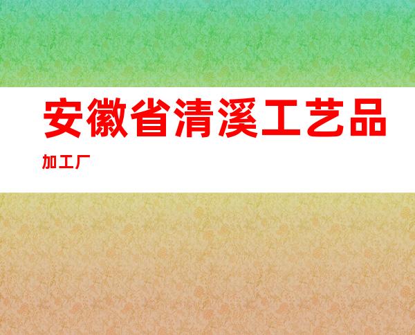 安徽省清溪工艺品加工厂