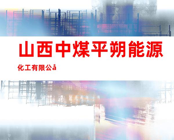 山西中煤平朔能源化工有限公司