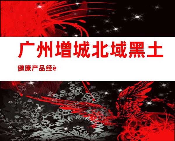 广州增城北域黑土健康产品经营部