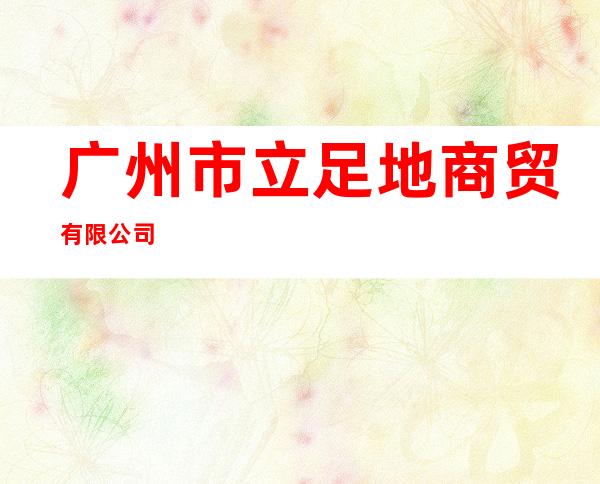广州市立足地商贸有限公司