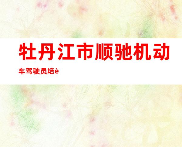 牡丹江市顺驰机动车驾驶员培训学校