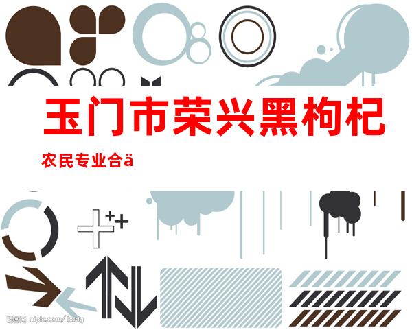玉门市荣兴黑枸杞农民专业合作社