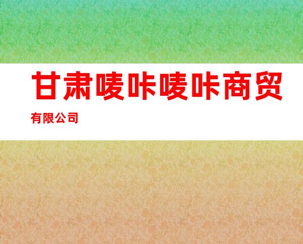 甘肃唛咔唛咔商贸有限公司