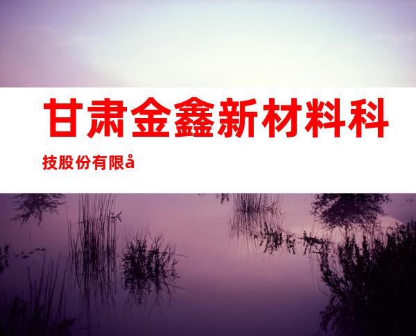 甘肃金鑫新材料科技股份有限公司