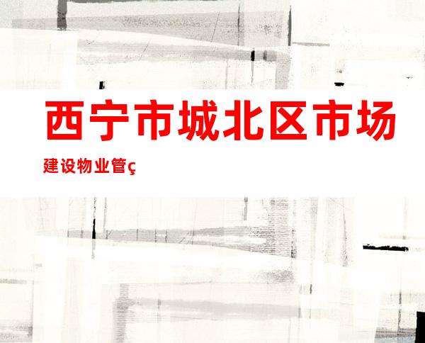 西宁市城北区市场建设物业管理中心