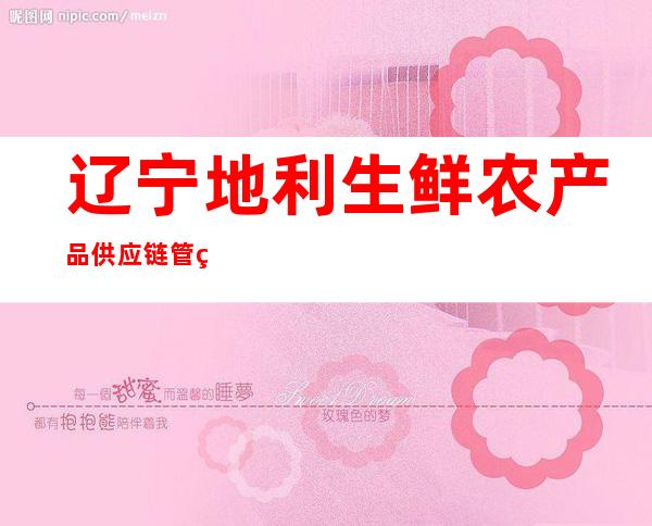 辽宁地利生鲜农产品供应链管理有限公司黑龙江省分公司