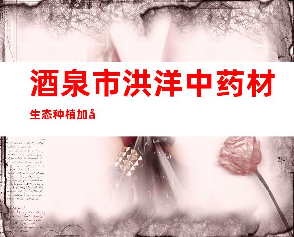 酒泉市洪洋中药材生态种植加工有限责任公司