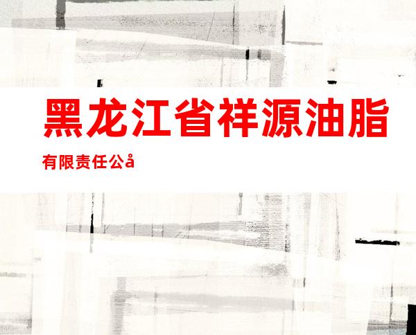 黑龙江省祥源油脂有限责任公司