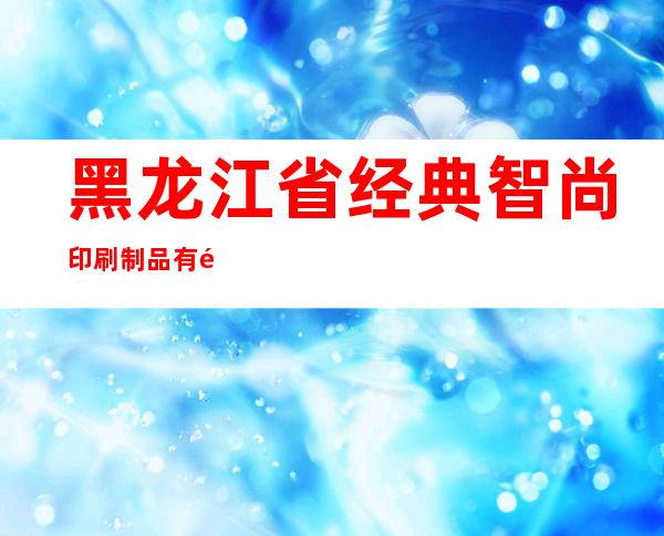 黑龙江省经典智尚印刷制品有限公司